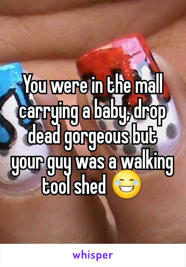 You were in the mall carrying a baby, drop dead gorgeous but your guy was a walking tool shed 😂