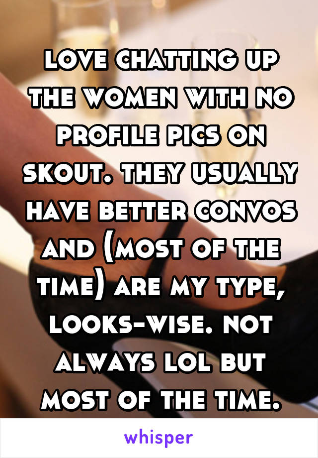 love chatting up the women with no profile pics on skout. they usually have better convos and (most of the time) are my type, looks-wise. not always lol but most of the time.