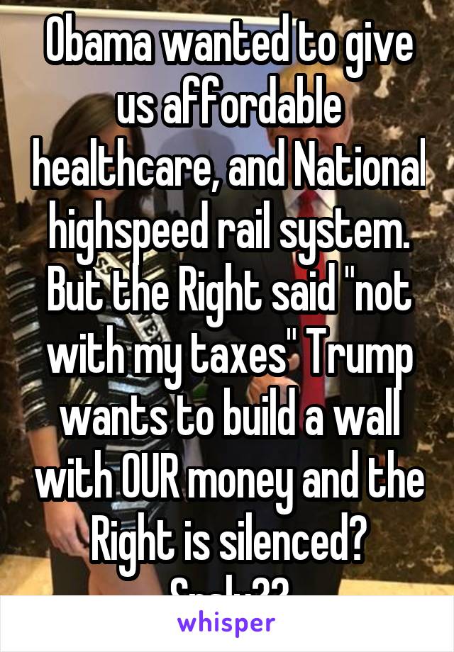 Obama wanted to give us affordable healthcare, and National highspeed rail system. But the Right said "not with my taxes" Trump wants to build a wall with OUR money and the Right is silenced? Srsly??