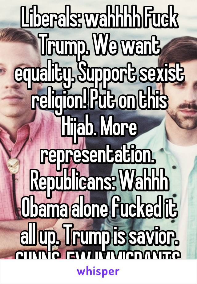 Liberals: wahhhh Fuck Trump. We want equality. Support sexist religion! Put on this Hijab. More representation. 
Republicans: Wahhh Obama alone fucked it all up. Trump is savior. GUNNS. EW IMMIGRANTS.