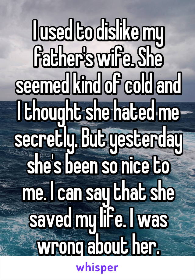 I used to dislike my father's wife. She seemed kind of cold and I thought she hated me secretly. But yesterday she's been so nice to me. I can say that she saved my life. I was wrong about her.