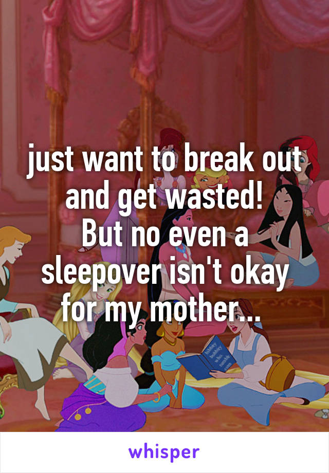 just want to break out and get wasted!
But no even a sleepover isn't okay for my mother... 