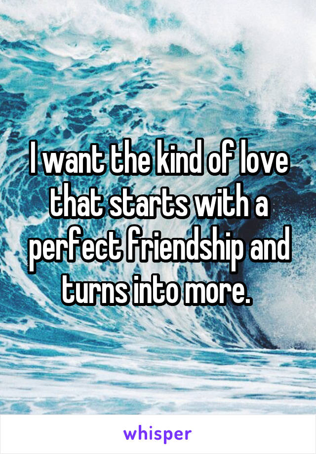 I want the kind of love that starts with a perfect friendship and turns into more. 