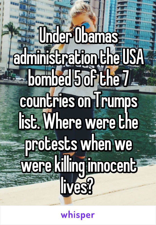 Under Obamas administration the USA bombed 5 of the 7 countries on Trumps list. Where were the protests when we were killing innocent lives? 