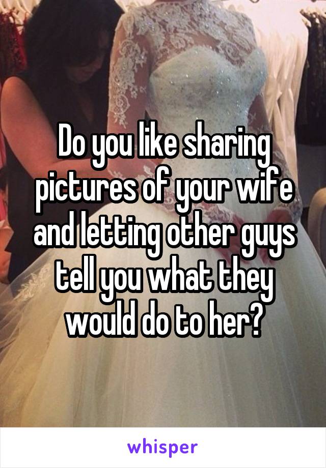 Do you like sharing pictures of your wife and letting other guys tell you what they would do to her?