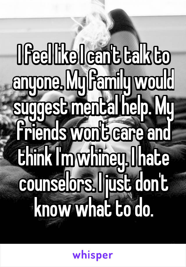 I feel like I can't talk to anyone. My family would suggest mental help. My friends won't care and think I'm whiney. I hate counselors. I just don't know what to do.