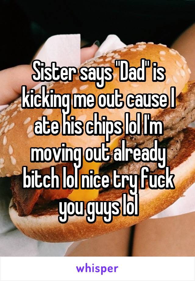 Sister says "Dad" is kicking me out cause I ate his chips lol I'm moving out already bitch lol nice try fuck you guys lol