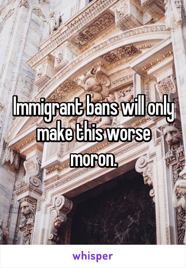 Immigrant bans will only make this worse moron.