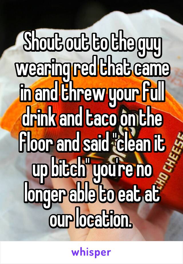 Shout out to the guy wearing red that came in and threw your full drink and taco on the floor and said "clean it up bitch" you're no longer able to eat at our location. 