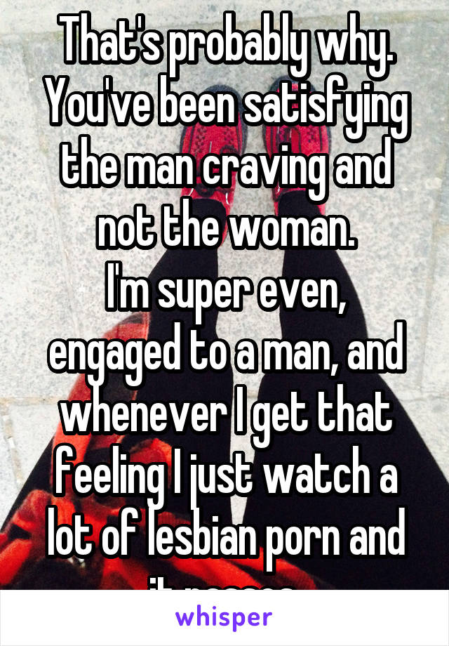 That's probably why. You've been satisfying the man craving and not the woman.
I'm super even, engaged to a man, and whenever I get that feeling I just watch a lot of lesbian porn and it passes.