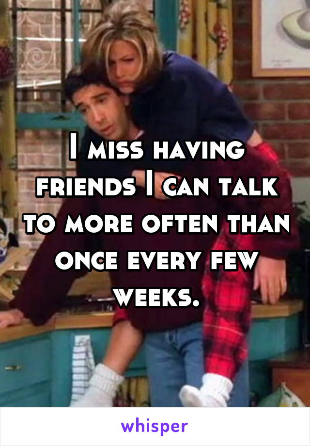 I miss having friends I can talk to more often than once every few weeks.