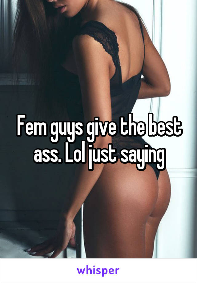 Fem guys give the best ass. Lol just saying