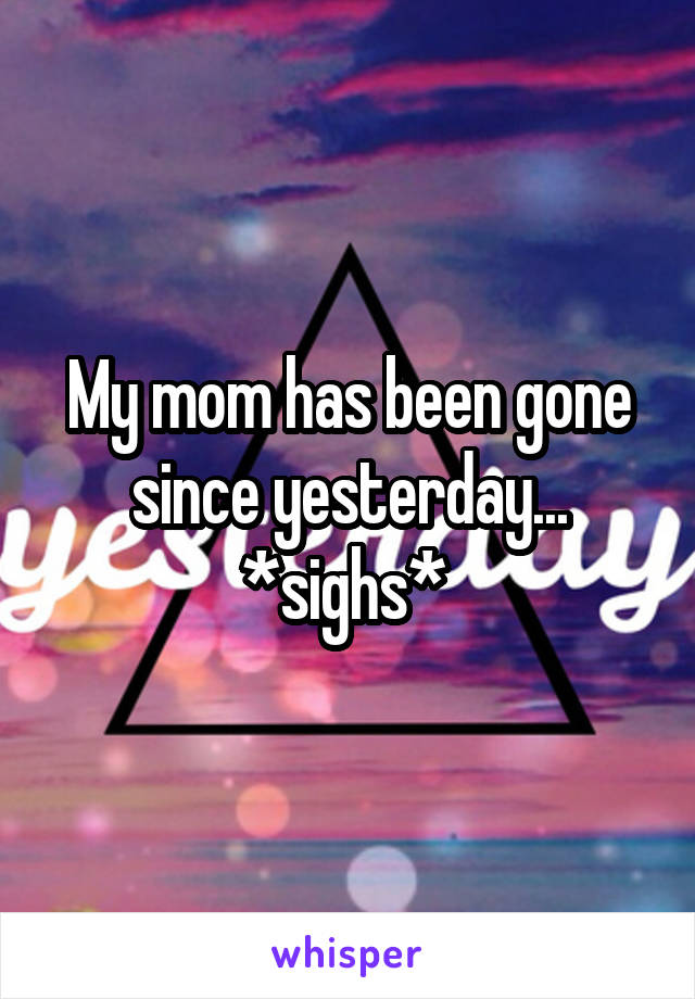 My mom has been gone since yesterday...
*sighs* 