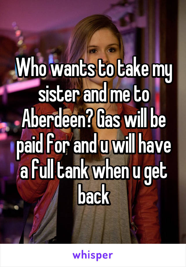 Who wants to take my sister and me to Aberdeen? Gas will be paid for and u will have a full tank when u get back