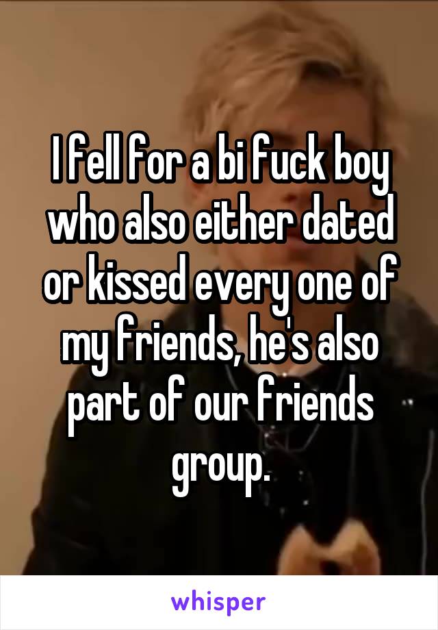 I fell for a bi fuck boy who also either dated or kissed every one of my friends, he's also part of our friends group.