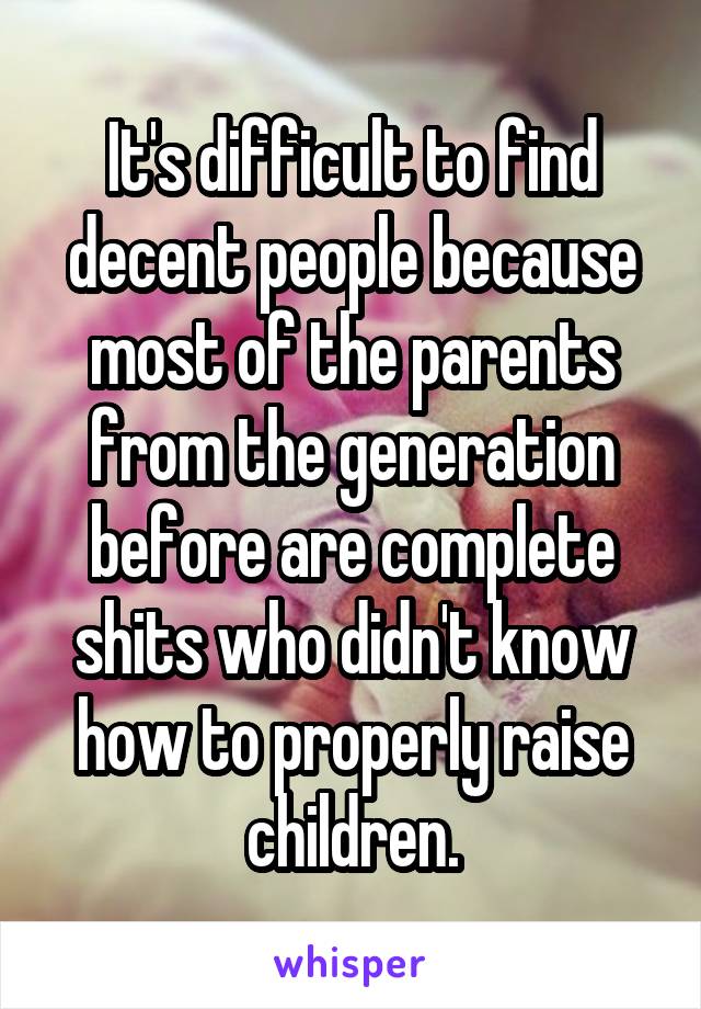 It's difficult to find decent people because most of the parents from the generation before are complete shits who didn't know how to properly raise children.