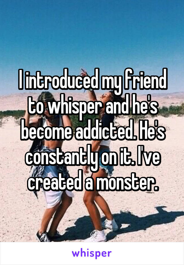 I introduced my friend to whisper and he's become addicted. He's constantly on it. I've created a monster.