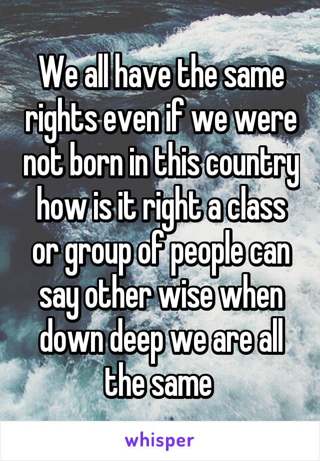 We all have the same rights even if we were not born in this country how is it right a class or group of people can say other wise when down deep we are all the same 