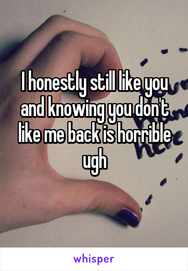 I honestly still like you and knowing you don't like me back is horrible ugh
