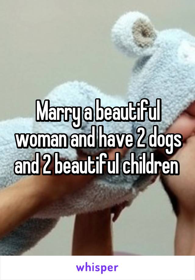 Marry a beautiful woman and have 2 dogs and 2 beautiful children 