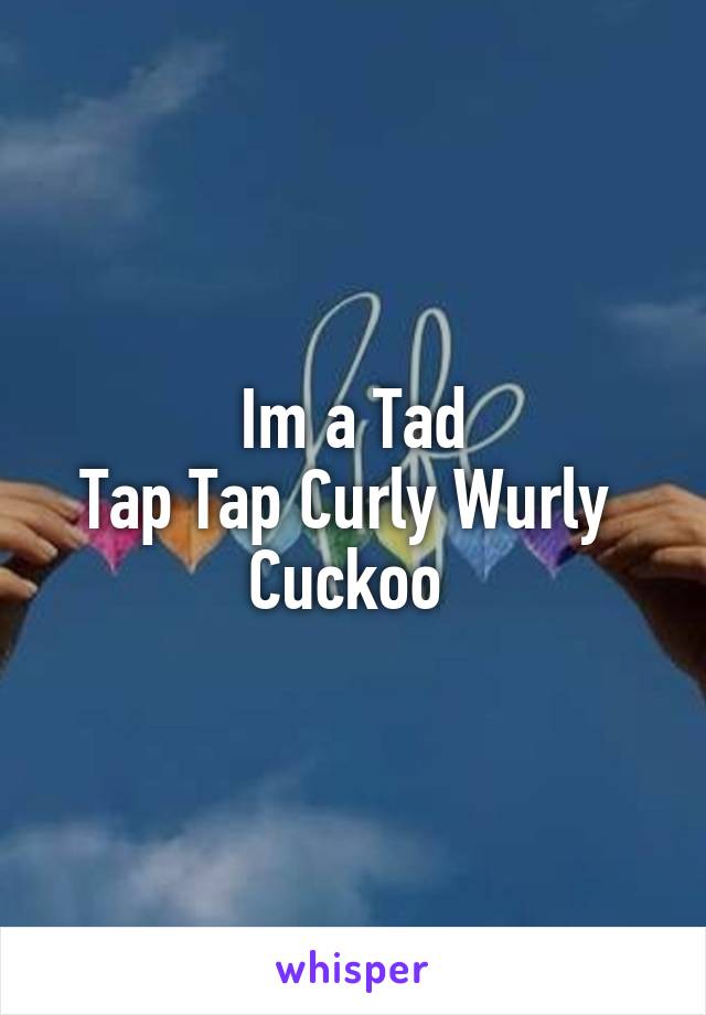 Im a Tad
Tap Tap Curly Wurly 
Cuckoo 