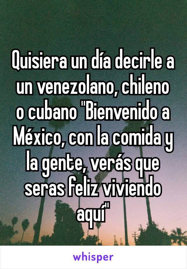 Quisiera un día decirle a un venezolano, chileno o cubano "Bienvenido a México, con la comida y la gente, verás que seras feliz viviendo aquí"