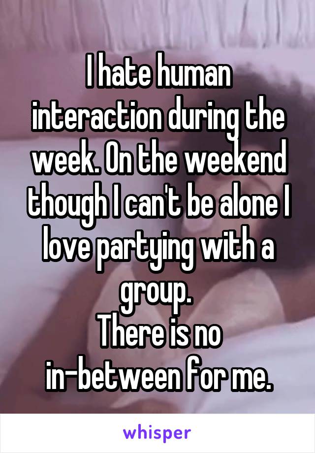 I hate human interaction during the week. On the weekend though I can't be alone I love partying with a group. 
There is no in-between for me.