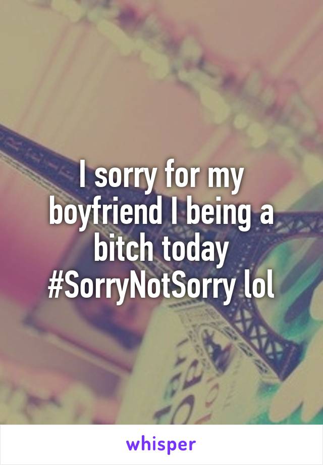 I sorry for my boyfriend I being a bitch today #SorryNotSorry lol