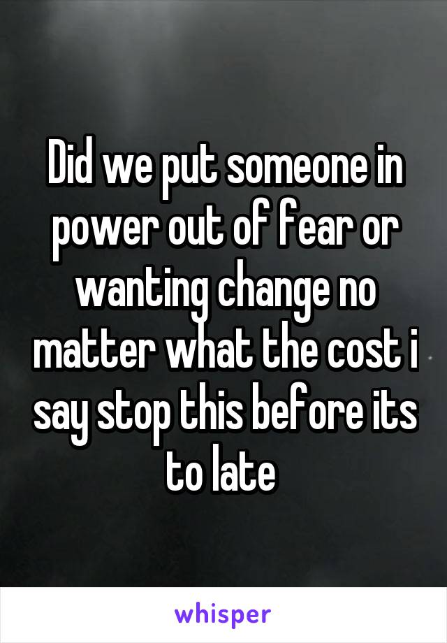 Did we put someone in power out of fear or wanting change no matter what the cost i say stop this before its to late 