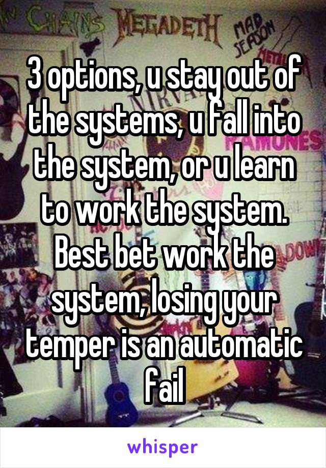 3 options, u stay out of the systems, u fall into the system, or u learn to work the system. Best bet work the system, losing your temper is an automatic fail