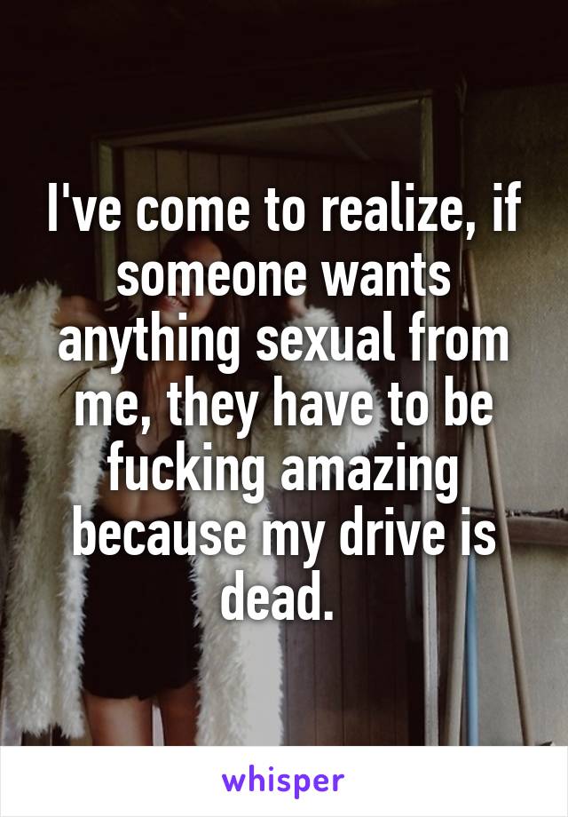 I've come to realize, if someone wants anything sexual from me, they have to be fucking amazing because my drive is dead. 