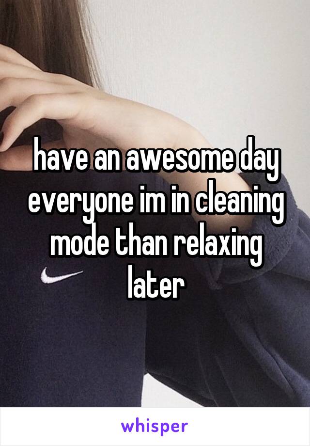 have an awesome day everyone im in cleaning mode than relaxing later