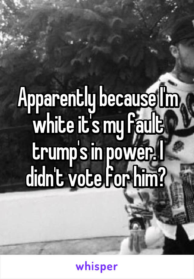 Apparently because I'm white it's my fault trump's in power. I didn't vote for him? 