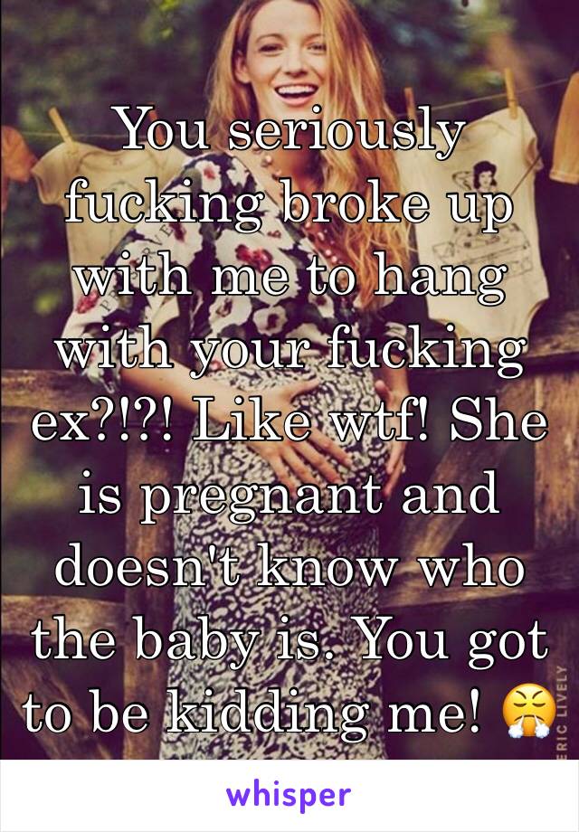 You seriously fucking broke up with me to hang with your fucking ex?!?! Like wtf! She is pregnant and doesn't know who the baby is. You got to be kidding me! 😤