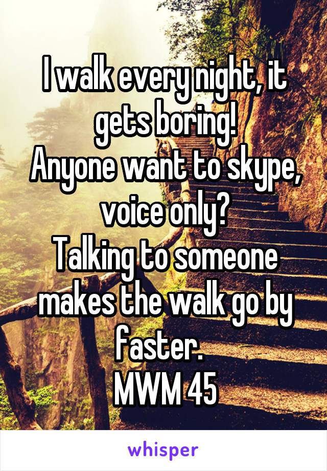 I walk every night, it gets boring!
Anyone want to skype, voice only?
Talking to someone makes the walk go by faster.  
MWM 45