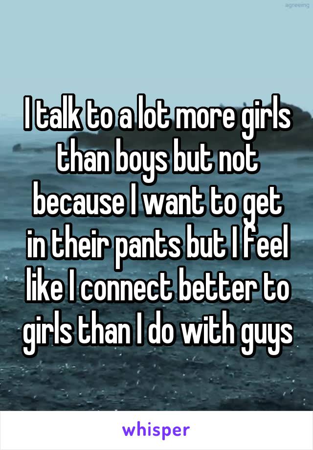 I talk to a lot more girls than boys but not because I want to get in their pants but I feel like I connect better to girls than I do with guys