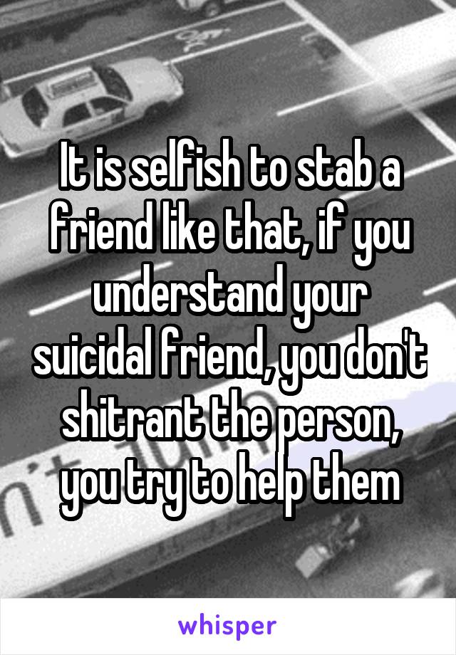 It is selfish to stab a friend like that, if you understand your suicidal friend, you don't shitrant the person, you try to help them