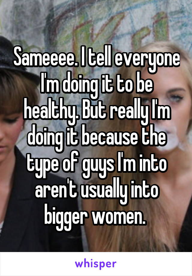 Sameeee. I tell everyone I'm doing it to be healthy. But really I'm doing it because the type of guys I'm into aren't usually into bigger women. 