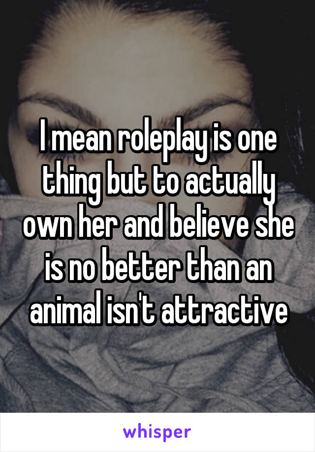 I mean roleplay is one thing but to actually own her and believe she is no better than an animal isn't attractive