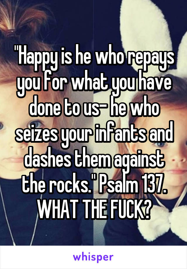 "Happy is he who repays you for what you have done to us- he who seizes your infants and dashes them against the rocks." Psalm 137. WHAT THE FUCK?