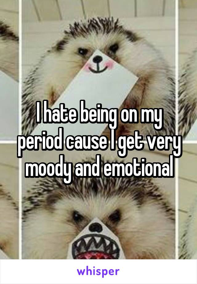 I hate being on my period cause I get very moody and emotional