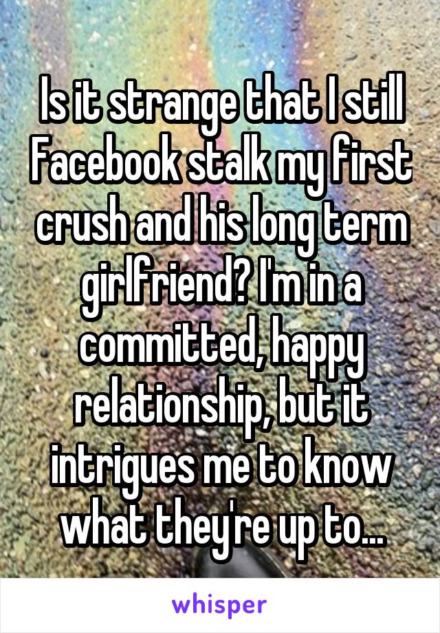 Is it strange that I still Facebook stalk my first crush and his long term girlfriend? I'm in a committed, happy relationship, but it intrigues me to know what they're up to...