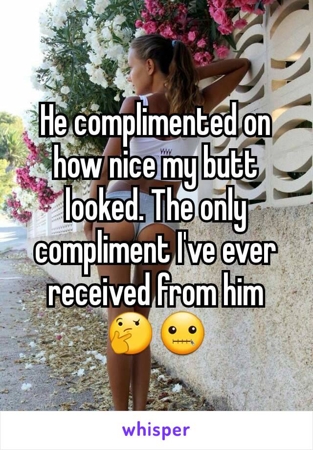 He complimented on how nice my butt looked. The only compliment I've ever received from him 🤔🤐