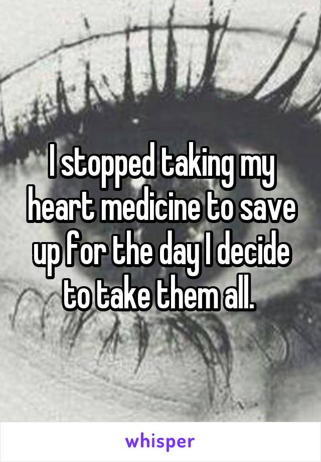 I stopped taking my heart medicine to save up for the day I decide to take them all. 