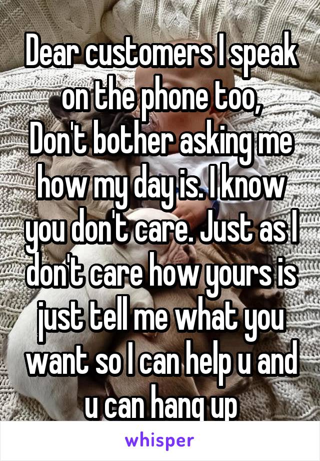 Dear customers I speak on the phone too,
Don't bother asking me how my day is. I know you don't care. Just as I don't care how yours is just tell me what you want so I can help u and u can hang up