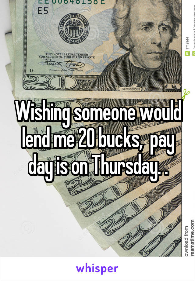 Wishing someone would lend me 20 bucks,  pay day is on Thursday. .