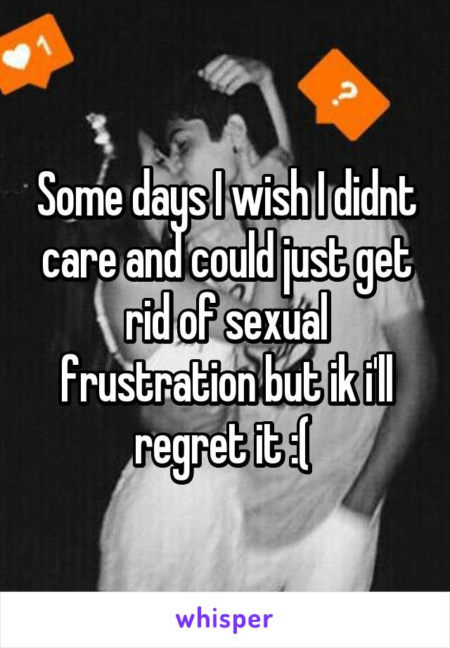 Some days I wish I didnt care and could just get rid of sexual frustration but ik i'll regret it :( 