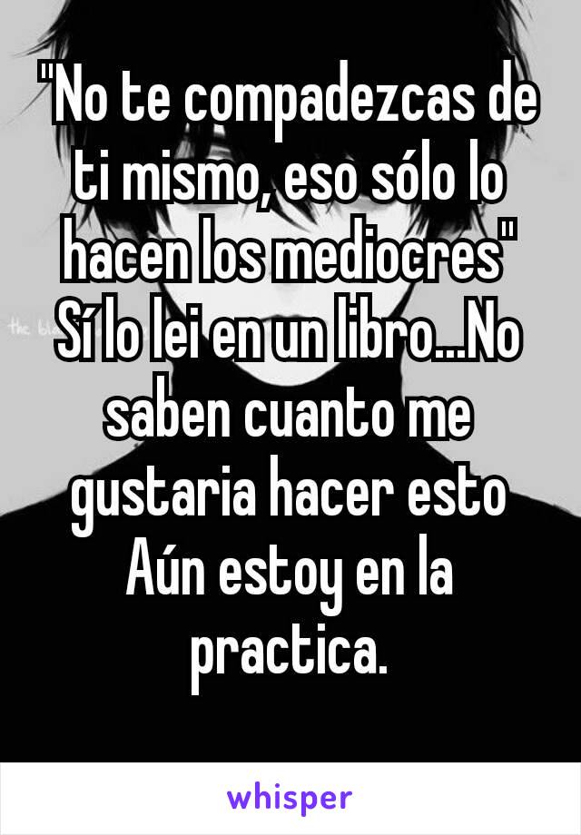 ''No te compadezcas de ti mismo, eso sólo lo hacen los mediocres''
Sí lo lei en un libro...No saben cuanto me gustaria hacer esto
Aún estoy en la practica.