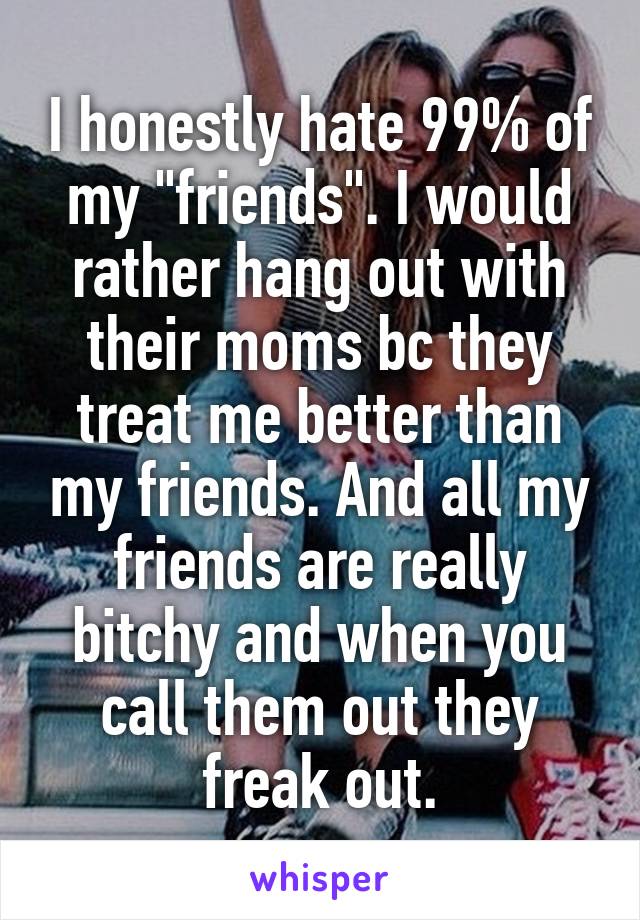 I honestly hate 99% of my "friends". I would rather hang out with their moms bc they treat me better than my friends. And all my friends are really bitchy and when you call them out they freak out.