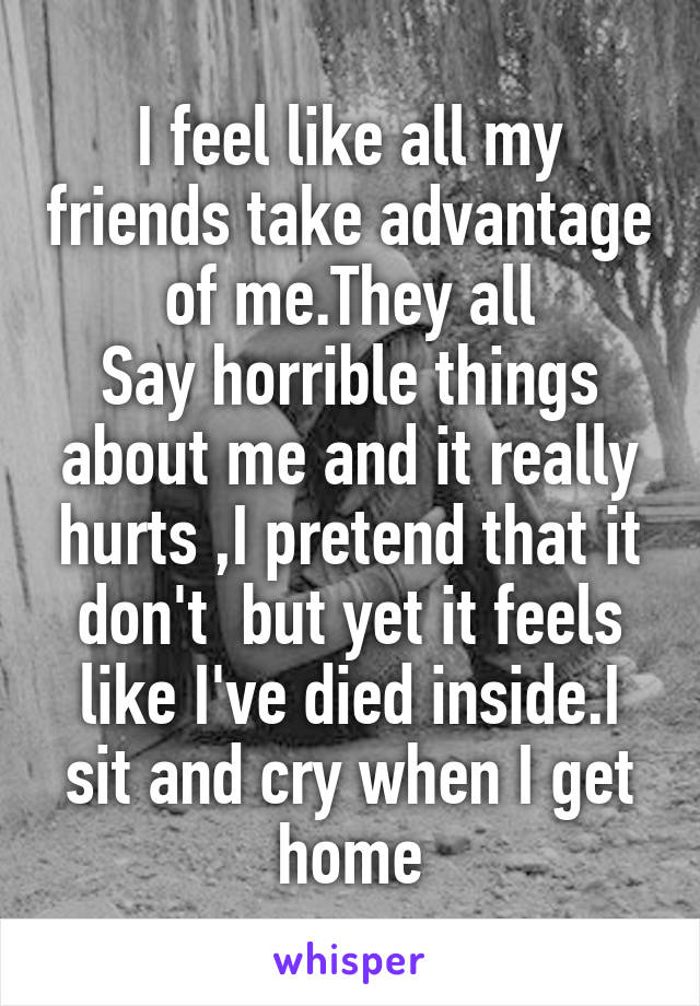 I feel like all my friends take advantage of me.They all
Say horrible things about me and it really hurts ,I pretend that it don't  but yet it feels like I've died inside.I sit and cry when I get home